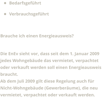 •	Bedarfsgeführt •	Verbrauchsgeführt  Brauche ich einen Energieausweis?  Die EnEv sieht vor, dass seit dem 1. Januar 2009 jedes Wohngebäude das vermietet, verpachtet oder verkauft werden soll einen Energieausweis braucht. Ab dem Juli 2009 gilt diese Regelung auch für Nicht-Wohngebäude (Gewerberäume), die neu vermietet, verpachtet oder verkauft werden.