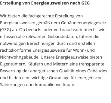 Erstellung von Energieausweisen nach GEG Wir bieten die fachgerechte Erstellung von Energieausweisen gemäß dem Gebäudeenergiegesetz (GEG) an. Ob bedarfs- oder verbrauchsorientiert – wir erfassen alle relevanten Gebäudedaten, führen die notwendigen Berechnungen durch und erstellen rechtskonforme Energieausweise für Wohn- und Nichtwohngebäude. Unsere Energieausweise bieten Eigentümern, Käufern und Mietern eine transparente Bewertung der energetischen Qualität eines Gebäudes und bilden eine wichtige Grundlage für energetische Sanierungen und Immobilienverkäufe.