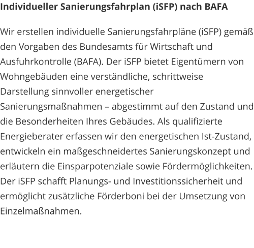 Individueller Sanierungsfahrplan (iSFP) nach BAFA Wir erstellen individuelle Sanierungsfahrpläne (iSFP) gemäß den Vorgaben des Bundesamts für Wirtschaft und Ausfuhrkontrolle (BAFA). Der iSFP bietet Eigentümern von Wohngebäuden eine verständliche, schrittweise Darstellung sinnvoller energetischer Sanierungsmaßnahmen – abgestimmt auf den Zustand und die Besonderheiten Ihres Gebäudes. Als qualifizierte Energieberater erfassen wir den energetischen Ist-Zustand, entwickeln ein maßgeschneidertes Sanierungskonzept und erläutern die Einsparpotenziale sowie Fördermöglichkeiten. Der iSFP schafft Planungs- und Investitionssicherheit und ermöglicht zusätzliche Förderboni bei der Umsetzung von Einzelmaßnahmen.