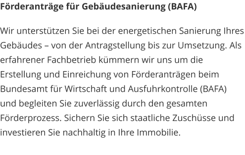 Förderanträge für Gebäudesanierung (BAFA) Wir unterstützen Sie bei der energetischen Sanierung Ihres Gebäudes – von der Antragstellung bis zur Umsetzung. Als erfahrener Fachbetrieb kümmern wir uns um die Erstellung und Einreichung von Förderanträgen beim Bundesamt für Wirtschaft und Ausfuhrkontrolle (BAFA) und begleiten Sie zuverlässig durch den gesamten Förderprozess. Sichern Sie sich staatliche Zuschüsse und investieren Sie nachhaltig in Ihre Immobilie.