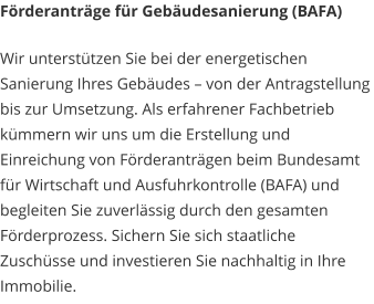 Förderanträge für Gebäudesanierung (BAFA) Wir unterstützen Sie bei der energetischen Sanierung Ihres Gebäudes – von der Antragstellung bis zur Umsetzung. Als erfahrener Fachbetrieb kümmern wir uns um die Erstellung und Einreichung von Förderanträgen beim Bundesamt für Wirtschaft und Ausfuhrkontrolle (BAFA) und begleiten Sie zuverlässig durch den gesamten Förderprozess. Sichern Sie sich staatliche Zuschüsse und investieren Sie nachhaltig in Ihre Immobilie.