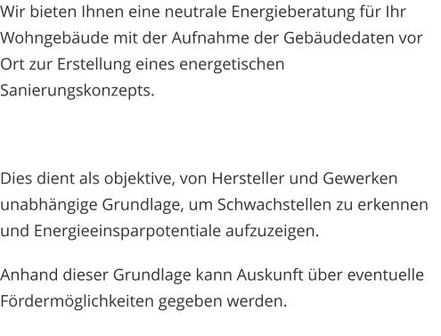 Wir bieten Ihnen eine neutrale Energieberatung für Ihr Wohngebäude mit der Aufnahme der Gebäudedaten vor Ort zur Erstellung eines energetischen Sanierungskonzepts.  Dies dient als objektive, von Hersteller und Gewerken unabhängige Grundlage, um Schwachstellen zu erkennen und Energieeinsparpotentiale aufzuzeigen. Anhand dieser Grundlage kann Auskunft über eventuelle Fördermöglichkeiten gegeben werden.