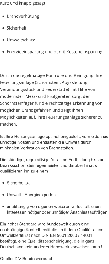 Kurz und knapp gesagt : •	Brandverhütung •	Sicherheit •	Umweltschutz •	Energieeinsparung und damit Kosteneinsparung !  Durch die regelmäßige Kontrolle und Reinigung Ihrer Feuerungsanlage (Schornstein, Abgasleitung, Verbindungsstück und Feuerstätte) mit Hilfe von modernsten Mess- und Prüfgeräten sorgt der Schornsteinfeger für die rechtzeitige Erkennung von möglichen Brandgefahren und zeigt Ihnen Möglichkeiten auf, Ihre Feuerungsanlage sicherer zu machen. Ist Ihre Heizungsanlage optimal eingestellt, vermeiden sie unnötige Kosten und entlasten die Umwelt durch minimalen Verbrauch von Brennstoffen. Die ständige, regelmäßige Aus- und Fortbildung bis zum Bezirksschornsteinfegermeister und darüber hinaus qualifizieren ihn zu einem •	Sicherheits-, •	Umwelt - Energieexperten •	unabhängig von eigenen weiteren wirtschaftlichen Interessen nötiger oder unnötiger Anschlussaufträgen Ein hoher Standard wird bundesweit durch eine unabhängige Kontroll-Institution mit dem Qualitäts- und Umweltzertifikat nach DIN EN 9001:2000 / 14001 bestätigt, eine Qualitätsbescheinigung, die in ganz Deutschland kein anderes Handwerk vorweisen kann ! Quelle: ZIV Bundesverband