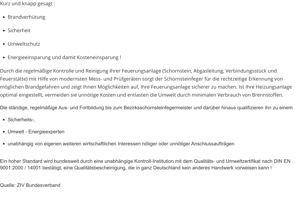 Kurz und knapp gesagt : •	Brandverhütung •	Sicherheit •	Umweltschutz •	Energieeinsparung und damit Kosteneinsparung ! Durch die regelmäßige Kontrolle und Reinigung Ihrer Feuerungsanlage (Schornstein, Abgasleitung, Verbindungsstück und Feuerstätte) mit Hilfe von modernsten Mess- und Prüfgeräten sorgt der Schornsteinfeger für die rechtzeitige Erkennung von möglichen Brandgefahren und zeigt Ihnen Möglichkeiten auf, Ihre Feuerungsanlage sicherer zu machen. Ist Ihre Heizungsanlage optimal eingestellt, vermeiden sie unnötige Kosten und entlasten die Umwelt durch minimalen Verbrauch von Brennstoffen.  Die ständige, regelmäßige Aus- und Fortbildung bis zum Bezirksschornsteinfegermeister und darüber hinaus qualifizieren ihn zu einem •	Sicherheits-, •	Umwelt - Energieexperten •	unabhängig von eigenen weiteren wirtschaftlichen Interessen nötiger oder unnötiger Anschlussaufträgen Ein hoher Standard wird bundesweit durch eine unabhängige Kontroll-Institution mit dem Qualitäts- und Umweltzertifikat nach DIN EN 9001:2000 / 14001 bestätigt, eine Qualitätsbescheinigung, die in ganz Deutschland kein anderes Handwerk vorweisen kann ! Quelle: ZIV Bundesverband